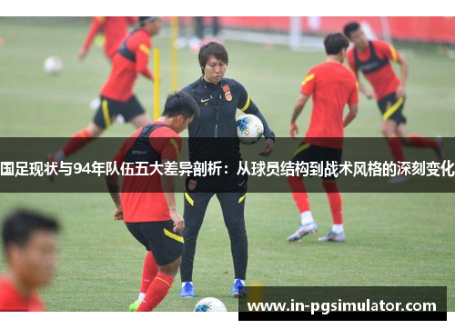 国足现状与94年队伍五大差异剖析：从球员结构到战术风格的深刻变化