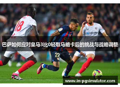 巴萨如何应对皇马3比0轻取马略卡后的挑战与战略调整