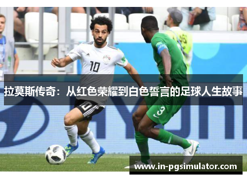 拉莫斯传奇：从红色荣耀到白色誓言的足球人生故事