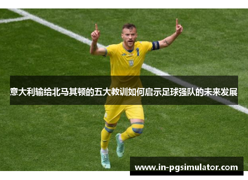 意大利输给北马其顿的五大教训如何启示足球强队的未来发展