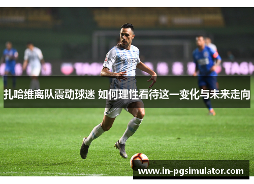 扎哈维离队震动球迷 如何理性看待这一变化与未来走向