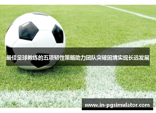 最佳足球教练的五项韧性策略助力团队突破困境实现长远发展