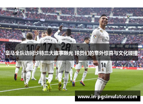 皇马全队访问沙特三大趣事曝光 球员们的意外惊喜与文化碰撞