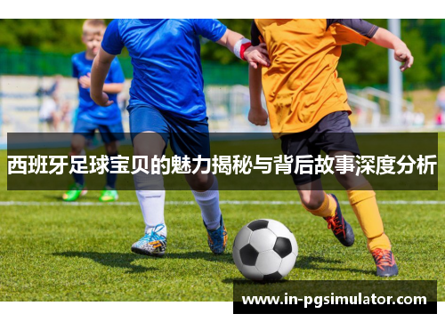 西班牙足球宝贝的魅力揭秘与背后故事深度分析 西班牙足球宝贝的魅力揭秘与背后故事深度分析