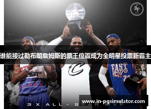 谁能接过勒布朗詹姆斯的票王位置成为全明星投票新霸主 谁能接过勒布朗詹姆斯的票王位置成为全明星投票新霸主