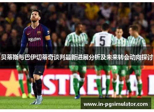 贝蒂斯与巴伊切蒂奇谈判最新进展分析及未来转会动向探讨 贝蒂斯与巴伊切蒂奇谈判最新进展分析及未来转会动向探讨