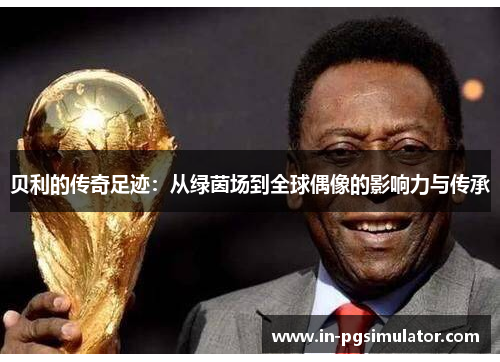 贝利的传奇足迹:从绿茵场到全球偶像的影响力与传承 贝利的传奇足迹:从绿茵场到全球偶像的影响力与传承