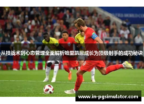 从技战术到心态管理全面解析哈里凯恩成长为顶级射手的成功秘诀 从技战术到心态管理全面解析哈里凯恩成长为顶级射手的成功秘诀