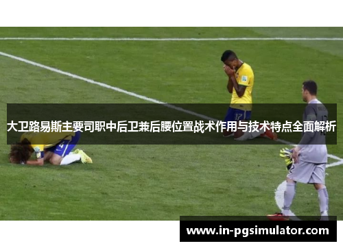 大卫路易斯主要司职中后卫兼后腰位置战术作用与技术特点全面解析