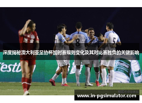 深度揭秘澳大利亚足协杯加时赛规则变化及其对比赛胜负的关键影响 深度揭秘澳大利亚足协杯加时赛规则变化及其对比赛胜负的关键影响