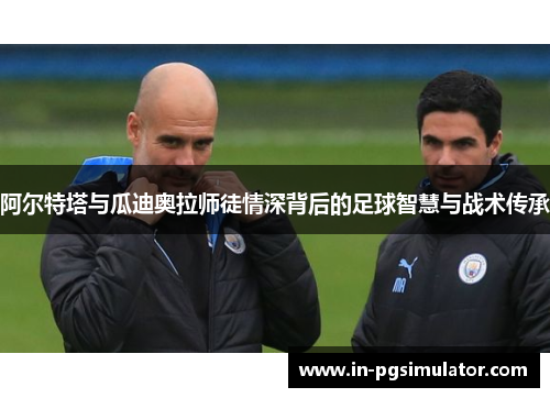 阿尔特塔与瓜迪奥拉师徒情深背后的足球智慧与战术传承