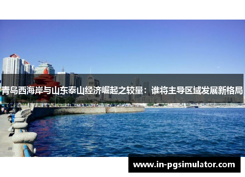 青岛西海岸与山东泰山经济崛起之较量:谁将主导区域发展新格局 青岛西海岸与山东泰山经济崛起之较量:谁将主导区域发展新格局