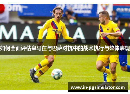 如何全面评估皇马在与巴萨对抗中的战术执行与整体表现 如何全面评估皇马在与巴萨对抗中的战术执行与整体表现