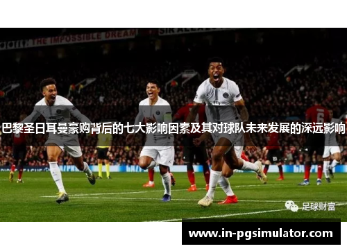 巴黎圣日耳曼豪购背后的七大影响因素及其对球队未来发展的深远影响