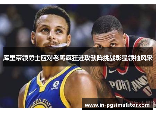 库里带领勇士应对老鹰疯狂进攻缺阵挑战彰显领袖风采