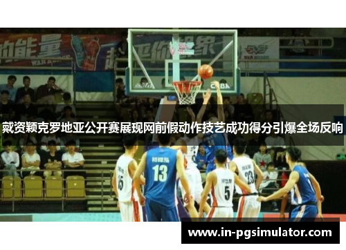 戴资颖克罗地亚公开赛展现网前假动作技艺成功得分引爆全场反响 戴资颖克罗地亚公开赛展现网前假动作技艺成功得分引爆全场反响