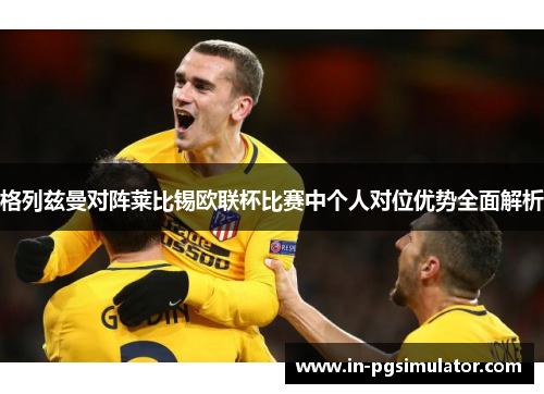 格列兹曼对阵莱比锡欧联杯比赛中个人对位优势全面解析