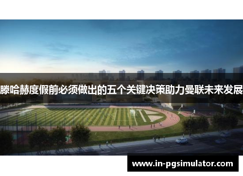 滕哈赫度假前必须做出的五个关键决策助力曼联未来发展