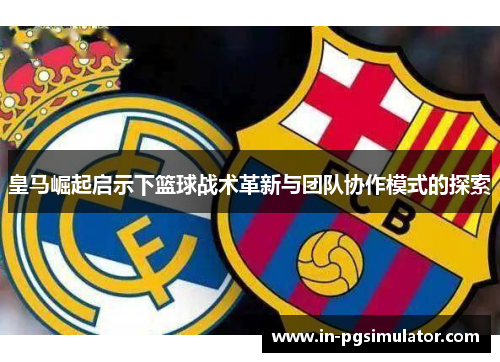 皇马崛起启示下篮球战术革新与团队协作模式的探索 皇马崛起启示下篮球战术革新与团队协作模式的探索