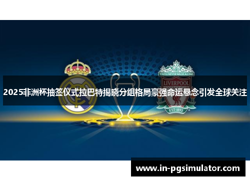 2025非洲杯抽签仪式拉巴特揭晓分组格局豪强命运悬念引发全球关注