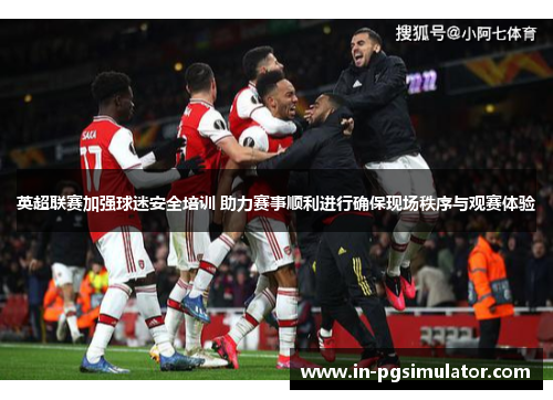 英超联赛加强球迷安全培训 助力赛事顺利进行确保现场秩序与观赛体验
