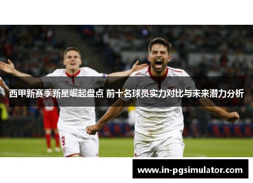 西甲新赛季新星崛起盘点 前十名球员实力对比与未来潜力分析