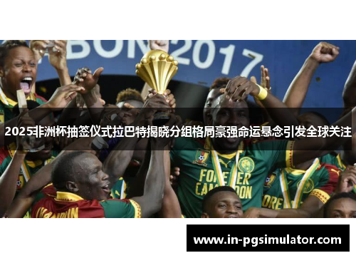 2025非洲杯抽签仪式拉巴特揭晓分组格局豪强命运悬念引发全球关注