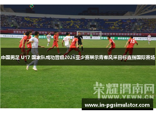 中国男足 U17 国家队成功晋级2026亚少赛展示青春风采目标直指国际赛场