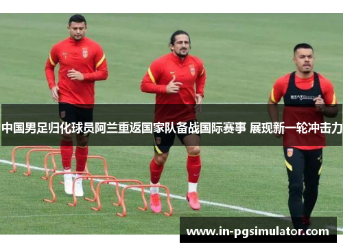 中国男足归化球员阿兰重返国家队备战国际赛事 展现新一轮冲击力