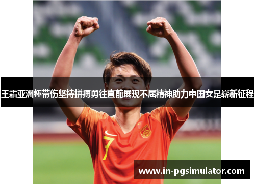 王霜亚洲杯带伤坚持拼搏勇往直前展现不屈精神助力中国女足崭新征程 王霜亚洲杯带伤坚持拼搏勇往直前展现不屈精神助力中国女足崭新征程