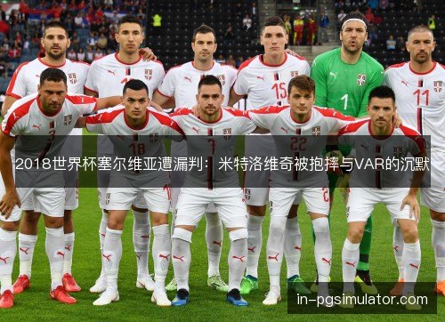 2018世界杯塞尔维亚遭漏判:米特洛维奇被抱摔与VAR的沉默 2018世界杯塞尔维亚遭漏判:米特洛维奇被抱摔与VAR的沉默